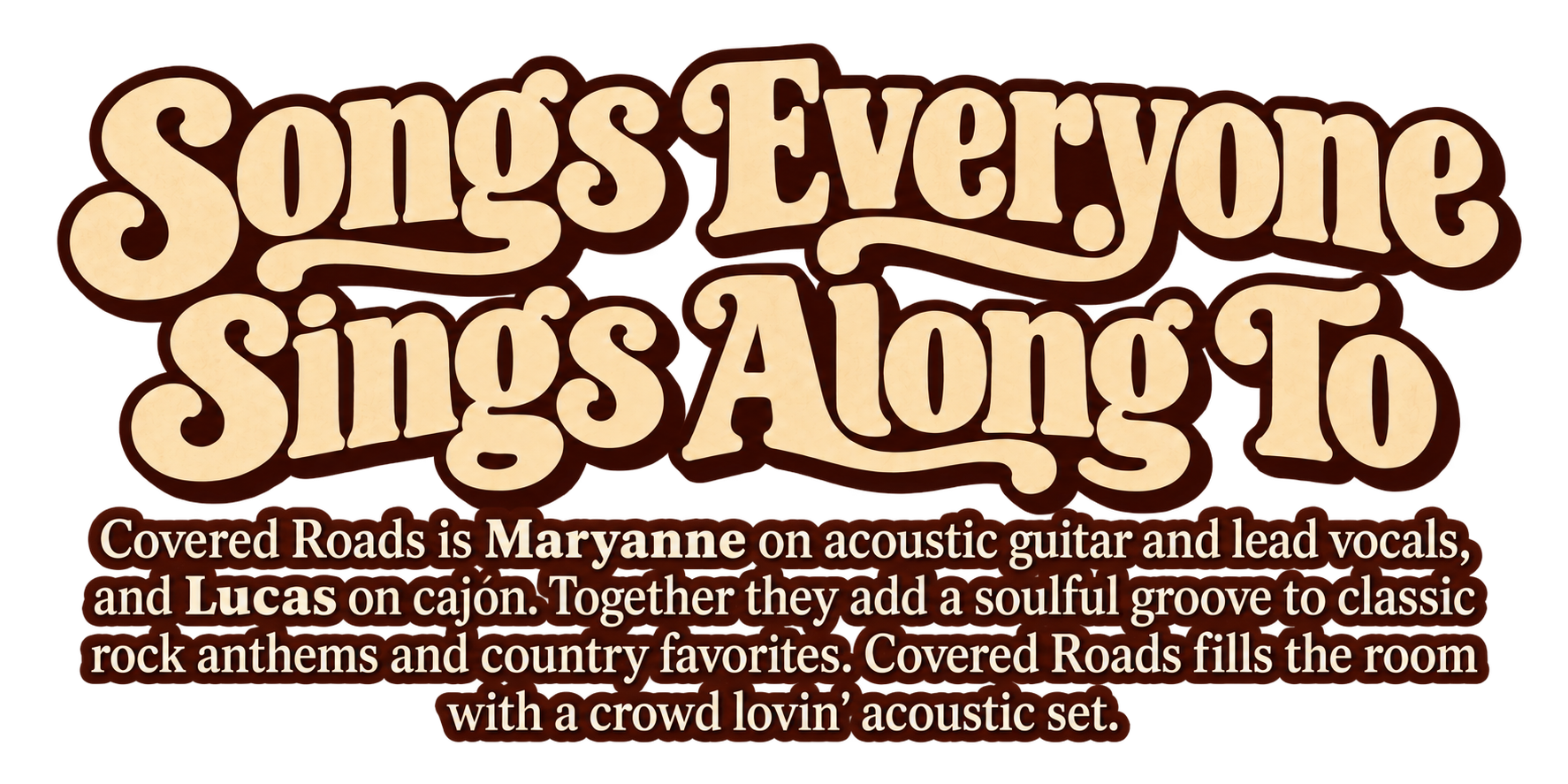 Songs Everyone Sings Along To. Covered Roads is Maryanne on acoustic guitar and lead vocals, and Lucas on cajón. Together they add a soulful groove to classic rock anthems and country favorites. Covered Roads fills the room with a crowd lovin' acoustic set.